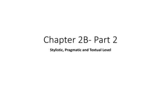 Chapter 2B- Part 2
Stylistic, Pragmatic and Textual Level
 