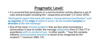 Pragmatic Level:
• it is assumed that participants in a communication activity observe a set of
rules and principles inclu...