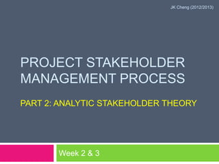 JK Cheng (2012/2013)




PROJECT STAKEHOLDER
MANAGEMENT PROCESS
PART 2: ANALYTIC STAKEHOLDER THEORY




       Week 2 & 3
 