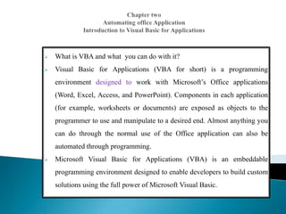  What is VBA and what you can do with it?
 Visual Basic for Applications (VBA for short) is a programming
environment designed to work with Microsoft’s Office applications
(Word, Excel, Access, and PowerPoint). Components in each application
(for example, worksheets or documents) are exposed as objects to the
programmer to use and manipulate to a desired end. Almost anything you
can do through the normal use of the Office application can also be
automated through programming.
 Microsoft Visual Basic for Applications (VBA) is an embeddable
programming environment designed to enable developers to build custom
solutions using the full power of Microsoft Visual Basic.
.
 