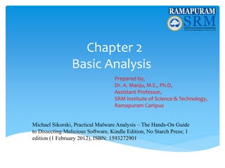 Chapter 2
Basic Analysis
Prepared by,
Dr. A. Manju, M.E., Ph.D,
Assistant Professor,
SRM Institute of Science & Technology,
Ramapuram Campus
Michael Sikorski, Practical Malware Analysis – The Hands-On Guide
to Dissecting Malicious Software, Kindle Edition, No Starch Press; 1
edition (1 February 2012), ISBN: 1593272901
 