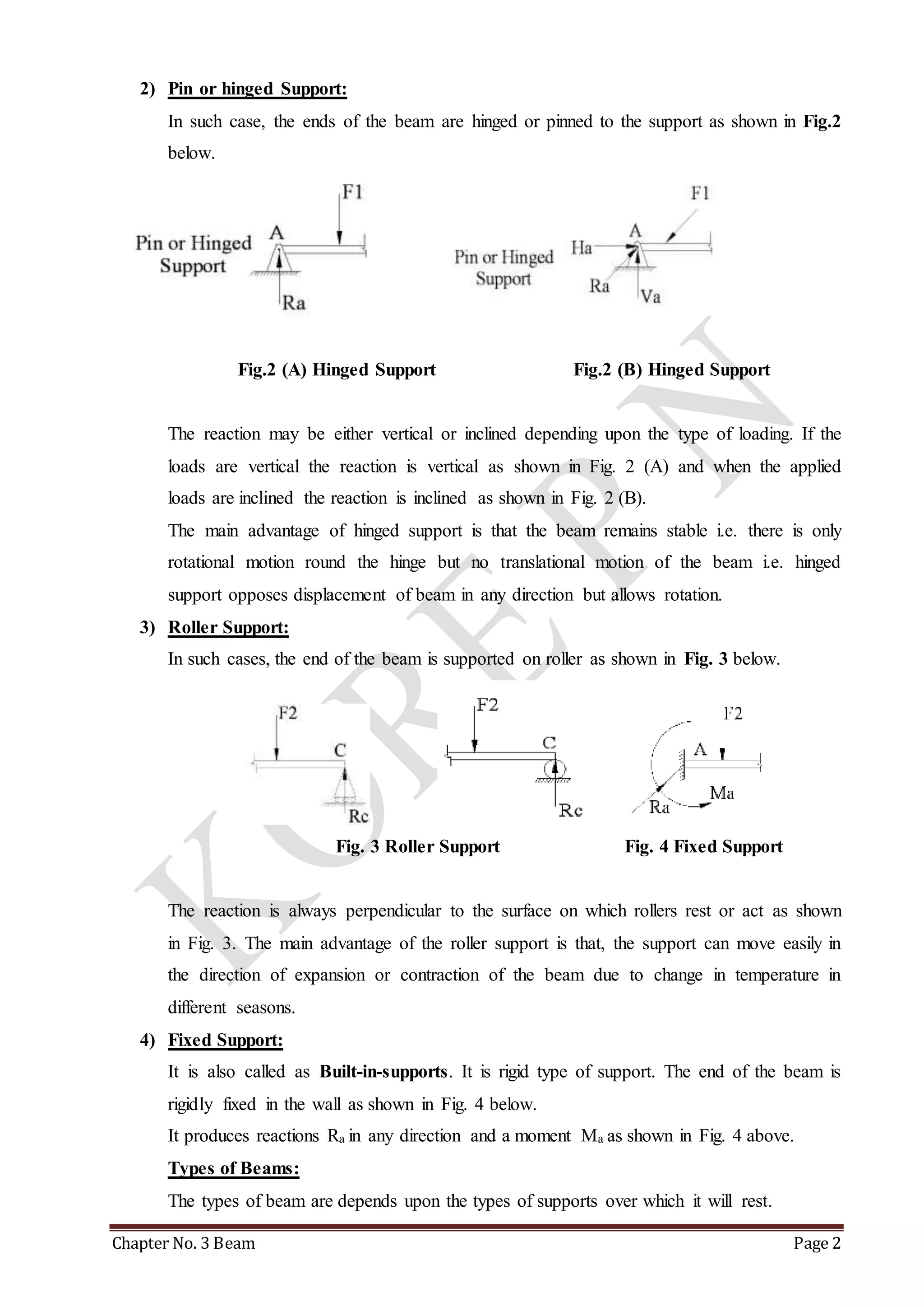 2) Pin or hinged Support: 
In such case, the ends of the beam are hinged or pinned to the support as shown in Fig.2 
below. 
Fig.2 (A) Hinged Support Fig.2 (B) Hinged Support 
The reaction may be either vertical or inclined depending upon the type of loading. If the 
loads are vertical the reaction is vertical as shown in Fig. 2 (A) and when the applied 
loads are inclined the reaction is inclined as shown in Fig. 2 (B). 
The main advantage of hinged support is that the beam remains stable i.e. there is only 
rotational motion round the hinge but no translational motion of the beam i.e. hinged 
support opposes displacement of beam in any direction but allows rotation. 
3) Roller Support: 
In such cases, the end of the beam is supported on roller as shown in Fig. 3 below. 
Fig. 3 Roller Support Fig. 4 Fixed Support 
The reaction is always perpendicular to the surface on which rollers rest or act as shown 
in Fig. 3. The main advantage of the roller support is that, the support can move easily in 
the direction of expansion or contraction of the beam due to change in temperature in 
different seasons. 
4) Fixed Support: 
It is also called as Built-in-supports. It is rigid type of support. The end of the beam is 
rigidly fixed in the wall as shown in Fig. 4 below. 
It produces reactions Ra in any direction and a moment Ma as shown in Fig. 4 above. 
Types of Beams: 
The types of beam are depends upon the types of supports over which it will rest. 
Chapter No. 3 Beam Page 2 
 