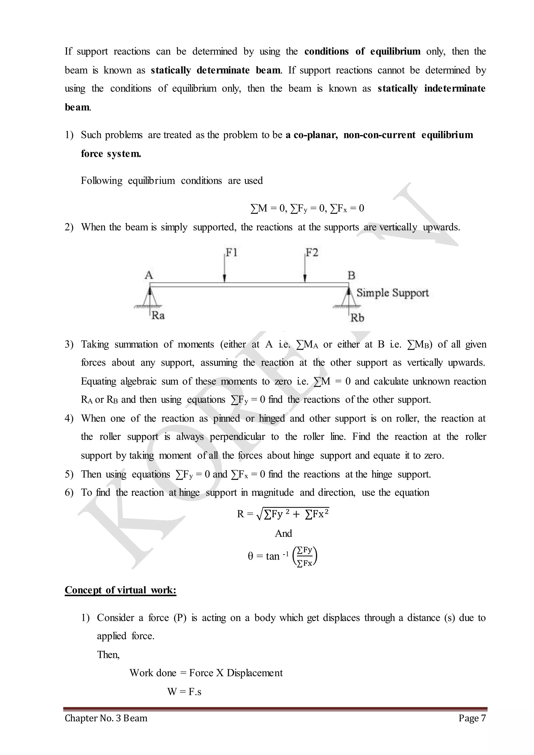 If support reactions can be determined by using the conditions of equilibrium only, then the 
beam is known as statically determinate beam. If support reactions cannot be determined by 
using the conditions of equilibrium only, then the beam is known as statically indeterminate 
beam. 
1) Such problems are treated as the problem to be a co-planar, non-con-current equilibrium 
force system. 
Following equilibrium conditions are used 
ΣM = 0, ΣFy = 0, ΣFx = 0 
2) When the beam is simply supported, the reactions at the supports are vertically upwards. 
3) Taking summation of moments (either at A i.e. ΣMA or either at B i.e. ΣMB) of all given 
forces about any support, assuming the reaction at the other support as vertically upwards. 
Equating algebraic sum of these moments to zero i.e. ΣM = 0 and calculate unknown reaction 
RA or RB and then using equations ΣFy = 0 find the reactions of the other support. 
4) When one of the reaction as pinned or hinged and other support is on roller, the reaction at 
the roller support is always perpendicular to the roller line. Find the reaction at the roller 
support by taking moment of all the forces about hinge support and equate it to zero. 
5) Then using equations ΣFy = 0 and ΣFx = 0 find the reactions at the hinge support. 
6) To find the reaction at hinge support in magnitude and direction, use the equation 
R = √ΣFy 2 + ΣFx2 
And 
ΣFy 
ΣFx 
θ = tan -1 ( 
) 
Concept of virtual work: 
1) Consider a force (P) is acting on a body which get displaces through a distance (s) due to 
applied force. 
Then, 
Work done = Force X Displacement 
W = F.s 
Chapter No. 3 Beam Page 7 
 