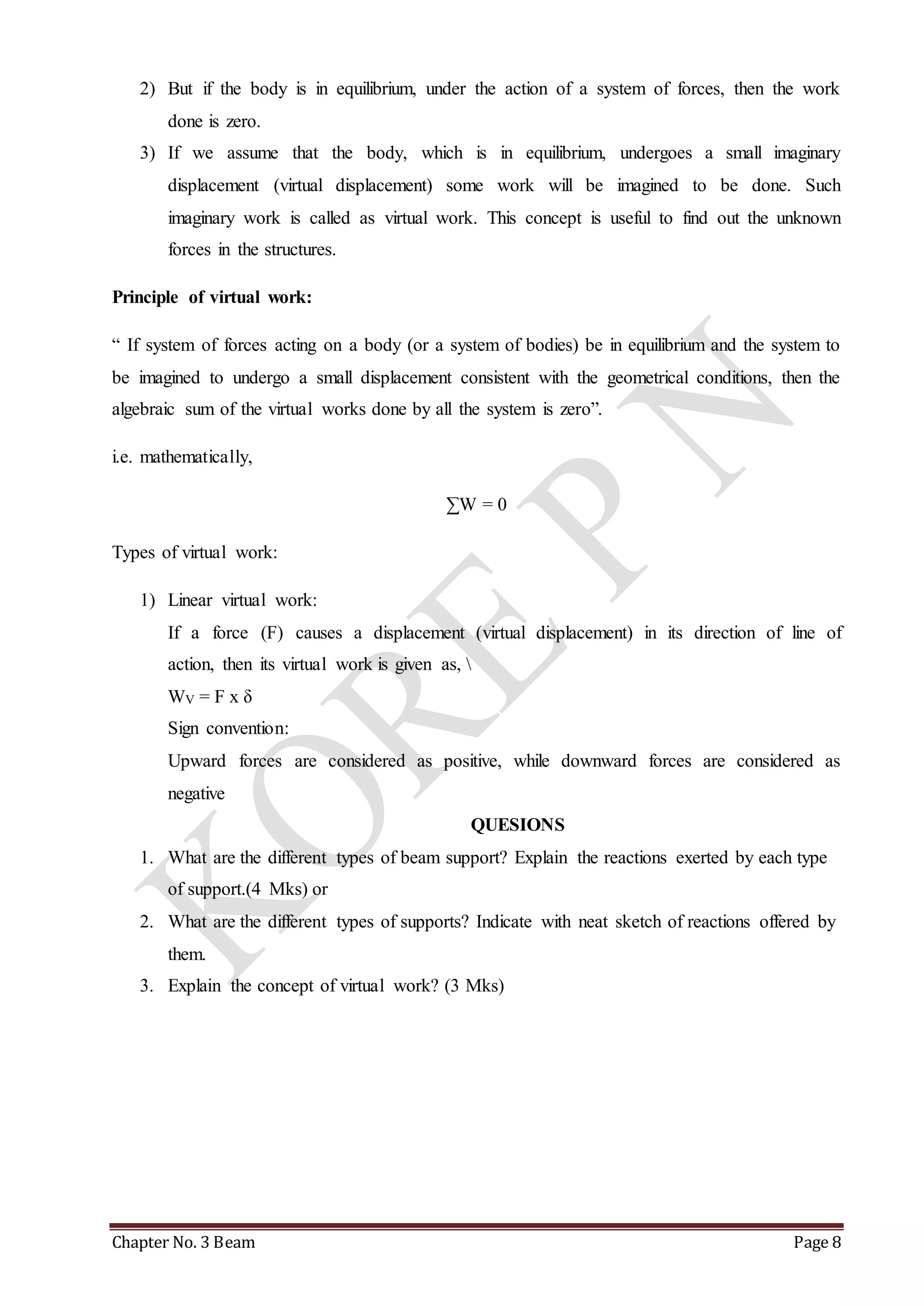 2) But if the body is in equilibrium, under the action of a system of forces, then the work 
done is zero. 
3) If we assume that the body, which is in equilibrium, undergoes a small imaginary 
displacement (virtual displacement) some work will be imagined to be done. Such 
imaginary work is called as virtual work. This concept is useful to find out the unknown 
forces in the structures. 
Principle of virtual work: 
“ If system of forces acting on a body (or a system of bodies) be in equilibrium and the system to 
be imagined to undergo a small displacement consistent with the geometrical conditions, then the 
algebraic sum of the virtual works done by all the system is zero”. 
i.e. mathematically, 
ΣW = 0 
Types of virtual work: 
1) Linear virtual work: 
If a force (F) causes a displacement (virtual displacement) in its direction of line of 
action, then its virtual work is given as,  
WV = F x δ 
Sign convention: 
Upward forces are considered as positive, while downward forces are considered as 
negative 
QUESIONS 
1. What are the different types of beam support? Explain the reactions exerted by each type 
of support.(4 Mks) or 
2. What are the different types of supports? Indicate with neat sketch of reactions offered by 
them. 
3. Explain the concept of virtual work? (3 Mks) 
Chapter No. 3 Beam Page 8 
