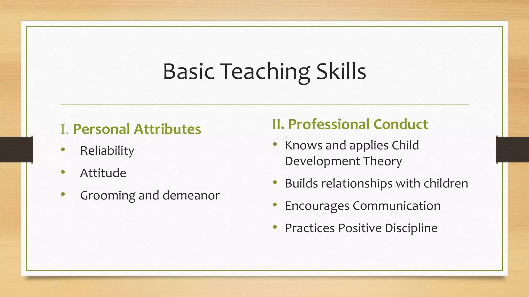 Basic Teaching Skills
I. Personal Attributes
• Reliability
• Attitude
• Grooming and demeanor
II. Professional Conduct
• Knows and applies Child
Development Theory
• Builds relationships with children
• Encourages Communication
• Practices Positive Discipline
 