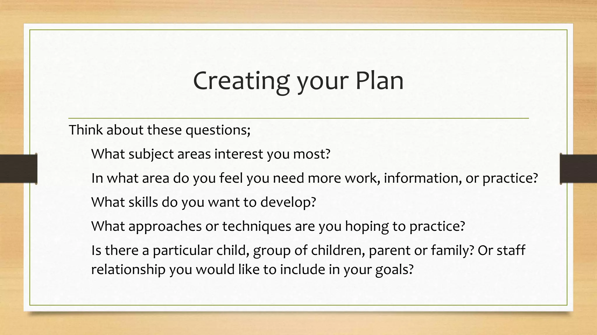 Creating your Plan
Think about these questions;
What subject areas interest you most?
In what area do you feel you need more work, information, or practice?
What skills do you want to develop?
What approaches or techniques are you hoping to practice?
Is there a particular child, group of children, parent or family? Or staff
relationship you would like to include in your goals?
 