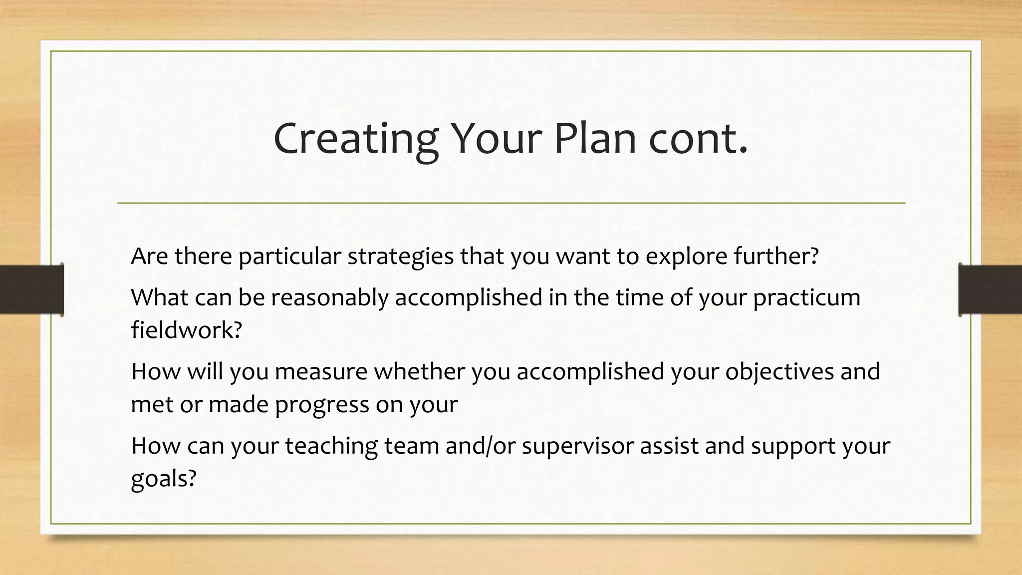 Creating Your Plan cont.
Are there particular strategies that you want to explore further?
What can be reasonably accomplished in the time of your practicum
fieldwork?
How will you measure whether you accomplished your objectives and
met or made progress on your
How can your teaching team and/or supervisor assist and support your
goals?
 