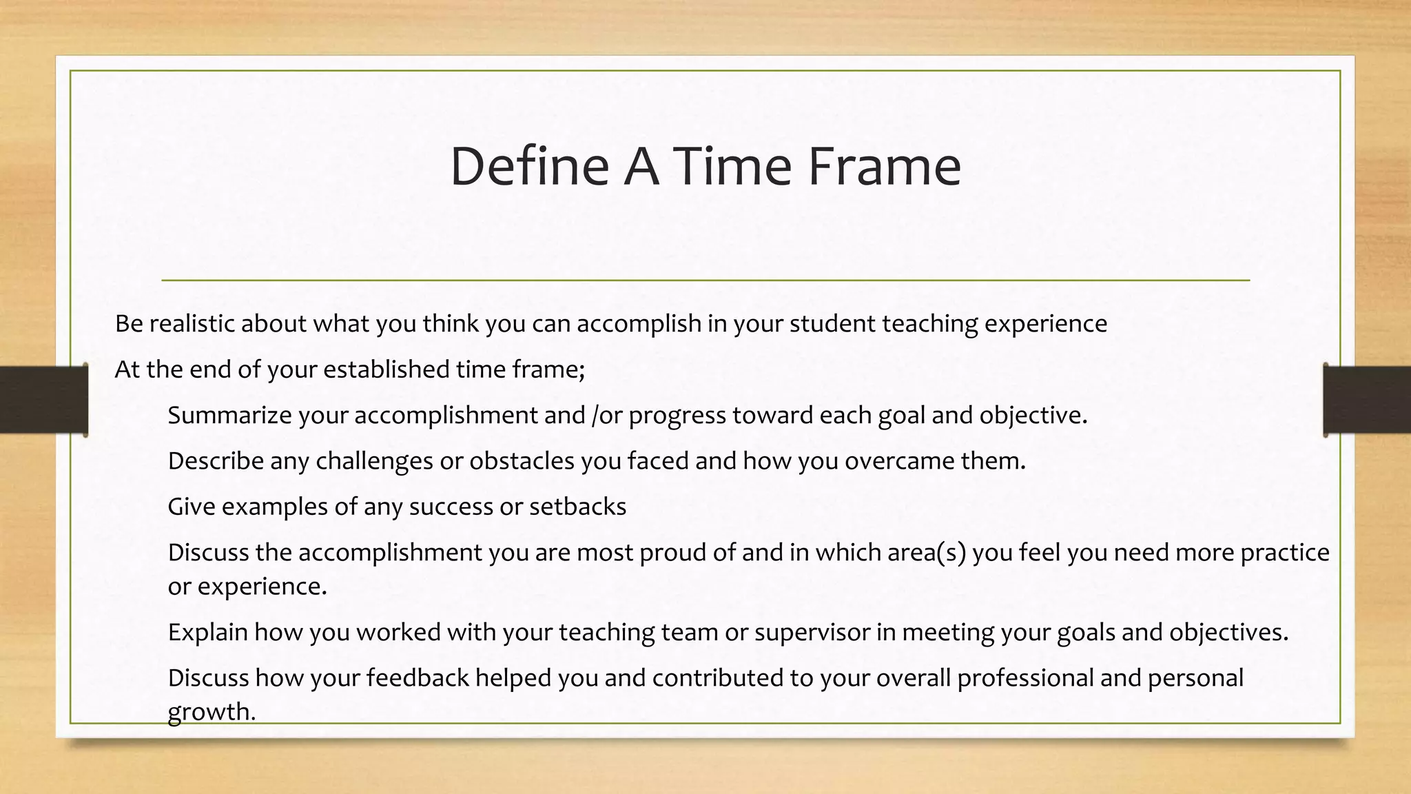 Define A Time Frame
Be realistic about what you think you can accomplish in your student teaching experience
At the end of your established time frame;
Summarize your accomplishment and /or progress toward each goal and objective.
Describe any challenges or obstacles you faced and how you overcame them.
Give examples of any success or setbacks
Discuss the accomplishment you are most proud of and in which area(s) you feel you need more practice
or experience.
Explain how you worked with your teaching team or supervisor in meeting your goals and objectives.
Discuss how your feedback helped you and contributed to your overall professional and personal
growth.
 