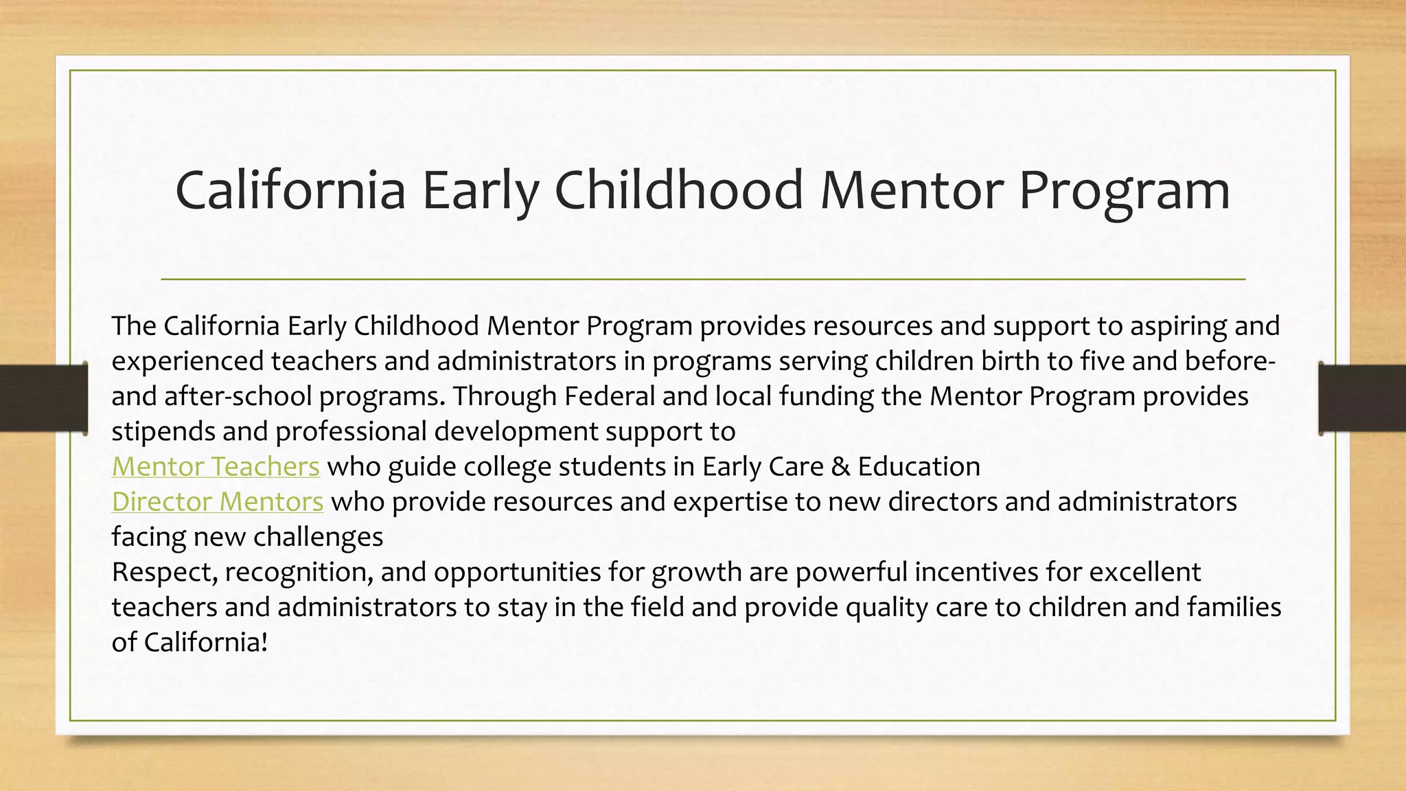 California Early Childhood Mentor Program
The California Early Childhood Mentor Program provides resources and support to aspiring and
experienced teachers and administrators in programs serving children birth to five and before-
and after-school programs. Through Federal and local funding the Mentor Program provides
stipends and professional development support to
Mentor Teachers who guide college students in Early Care & Education
Director Mentors who provide resources and expertise to new directors and administrators
facing new challenges
Respect, recognition, and opportunities for growth are powerful incentives for excellent
teachers and administrators to stay in the field and provide quality care to children and families
of California!
 