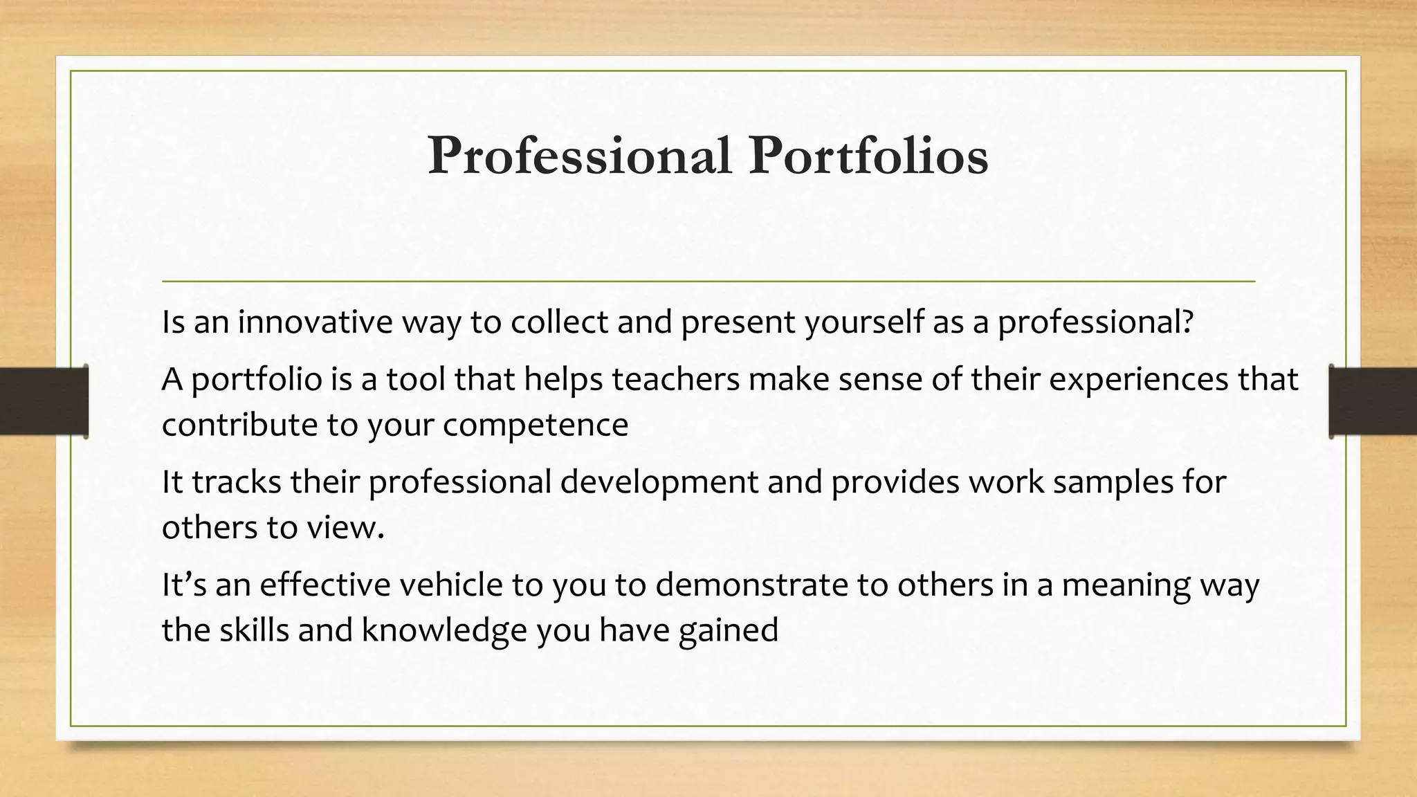 Professional Portfolios
Is an innovative way to collect and present yourself as a professional?
A portfolio is a tool that helps teachers make sense of their experiences that
contribute to your competence
It tracks their professional development and provides work samples for
others to view.
It’s an effective vehicle to you to demonstrate to others in a meaning way
the skills and knowledge you have gained
 