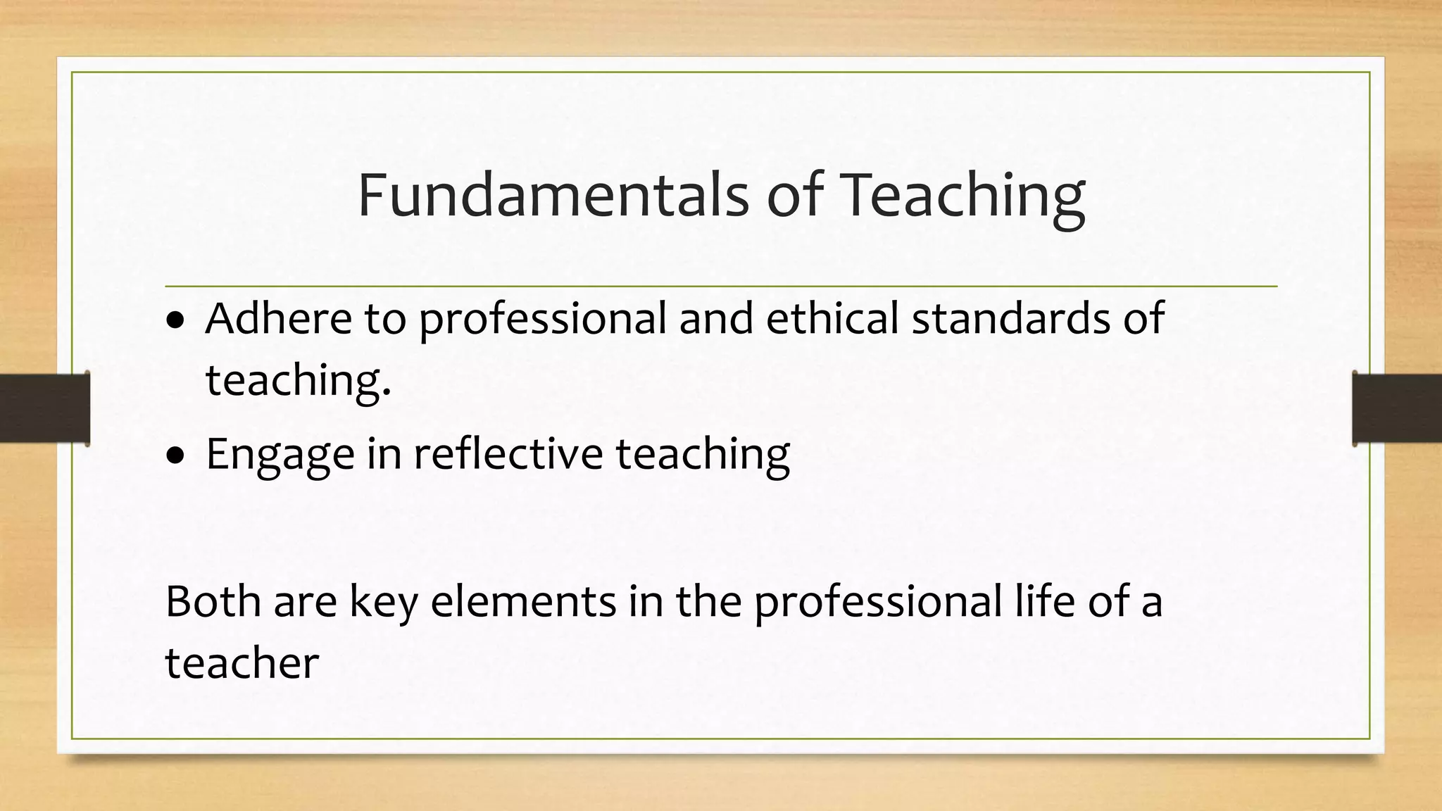 Fundamentals of Teaching
 Adhere to professional and ethical standards of
teaching.
 Engage in reflective teaching
Both are key elements in the professional life of a
teacher
 