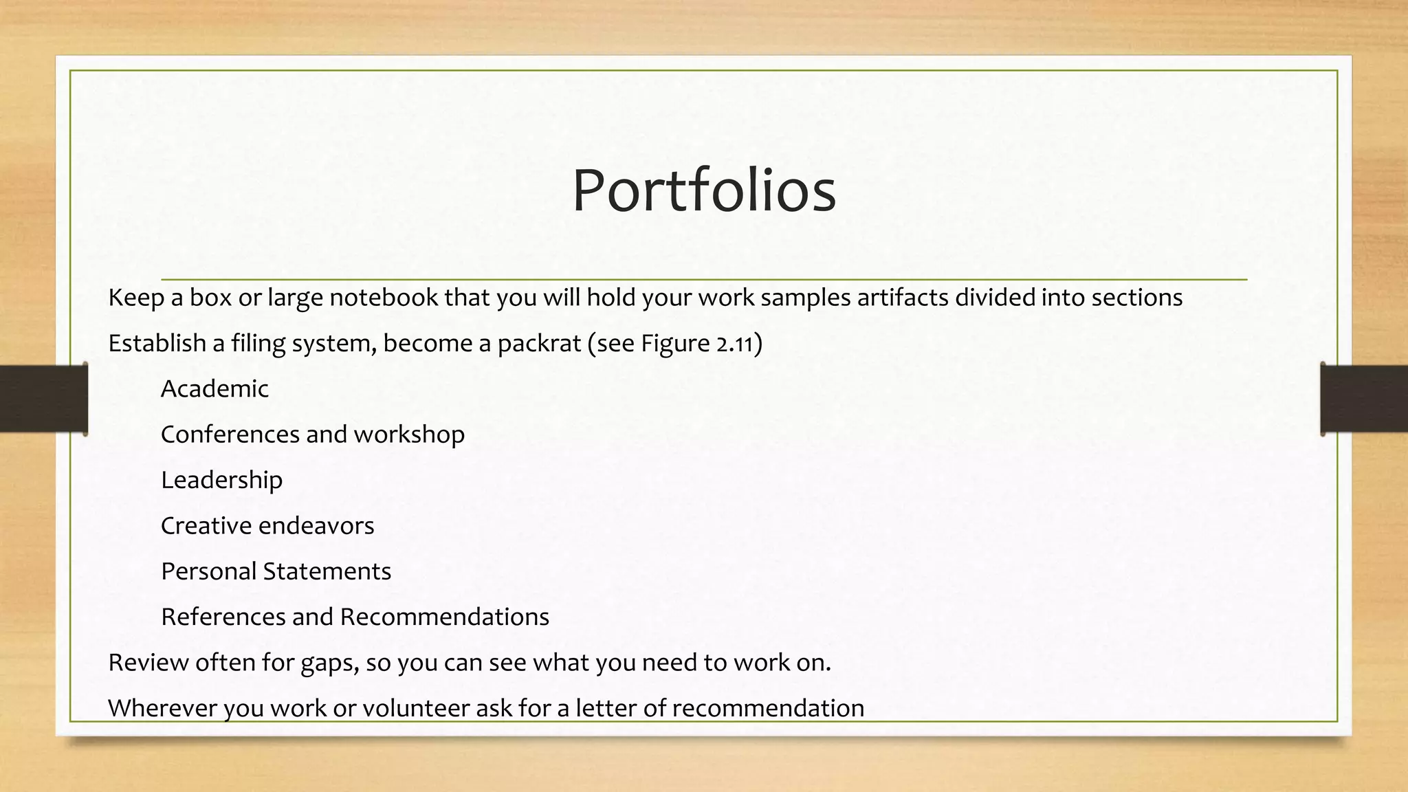 Portfolios
Keep a box or large notebook that you will hold your work samples artifacts divided into sections
Establish a filing system, become a packrat (see Figure 2.11)
Academic
Conferences and workshop
Leadership
Creative endeavors
Personal Statements
References and Recommendations
Review often for gaps, so you can see what you need to work on.
Wherever you work or volunteer ask for a letter of recommendation
 