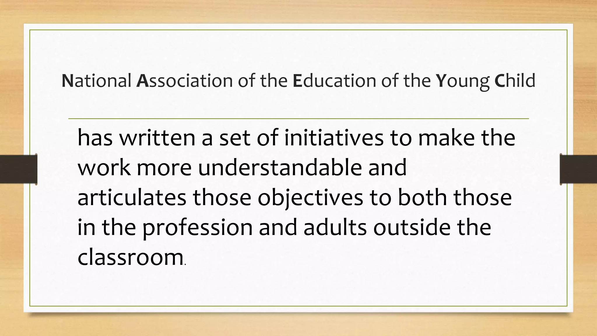National Association of the Education of the Young Child
has written a set of initiatives to make the
work more understandable and
articulates those objectives to both those
in the profession and adults outside the
classroom.
 