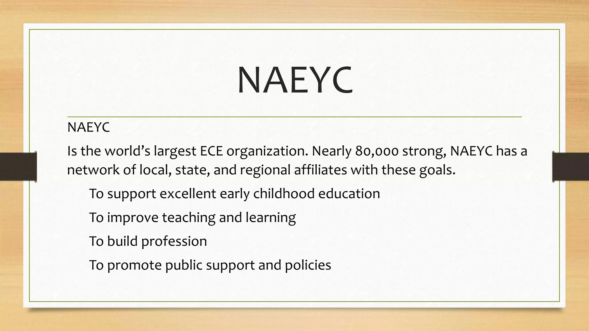 NAEYC
NAEYC
Is the world’s largest ECE organization. Nearly 80,000 strong, NAEYC has a
network of local, state, and regional affiliates with these goals.
To support excellent early childhood education
To improve teaching and learning
To build profession
To promote public support and policies
 