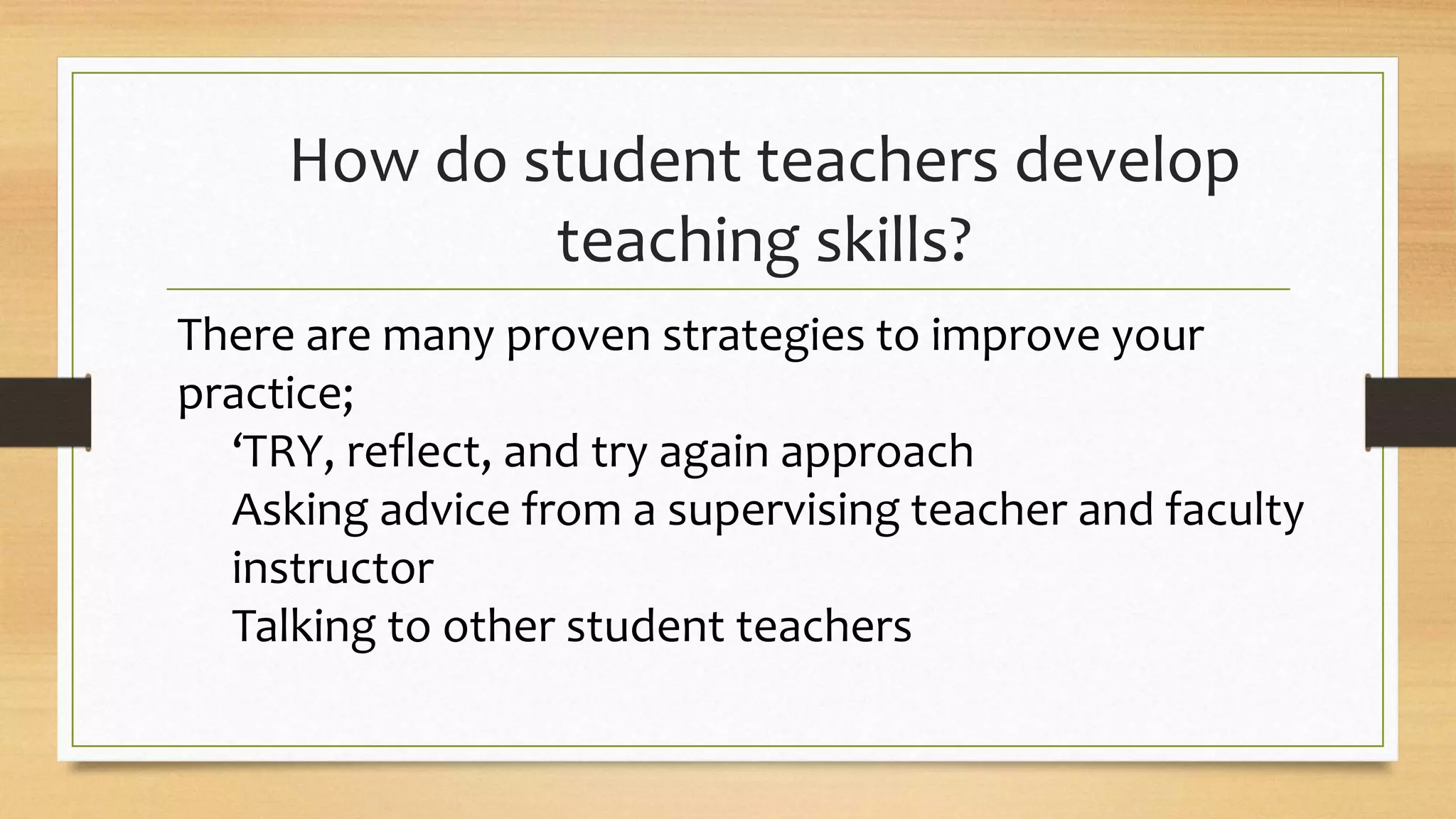 How do student teachers develop
teaching skills?
There are many proven strategies to improve your
practice;
‘TRY, reflect, and try again approach
Asking advice from a supervising teacher and faculty
instructor
Talking to other student teachers
 
