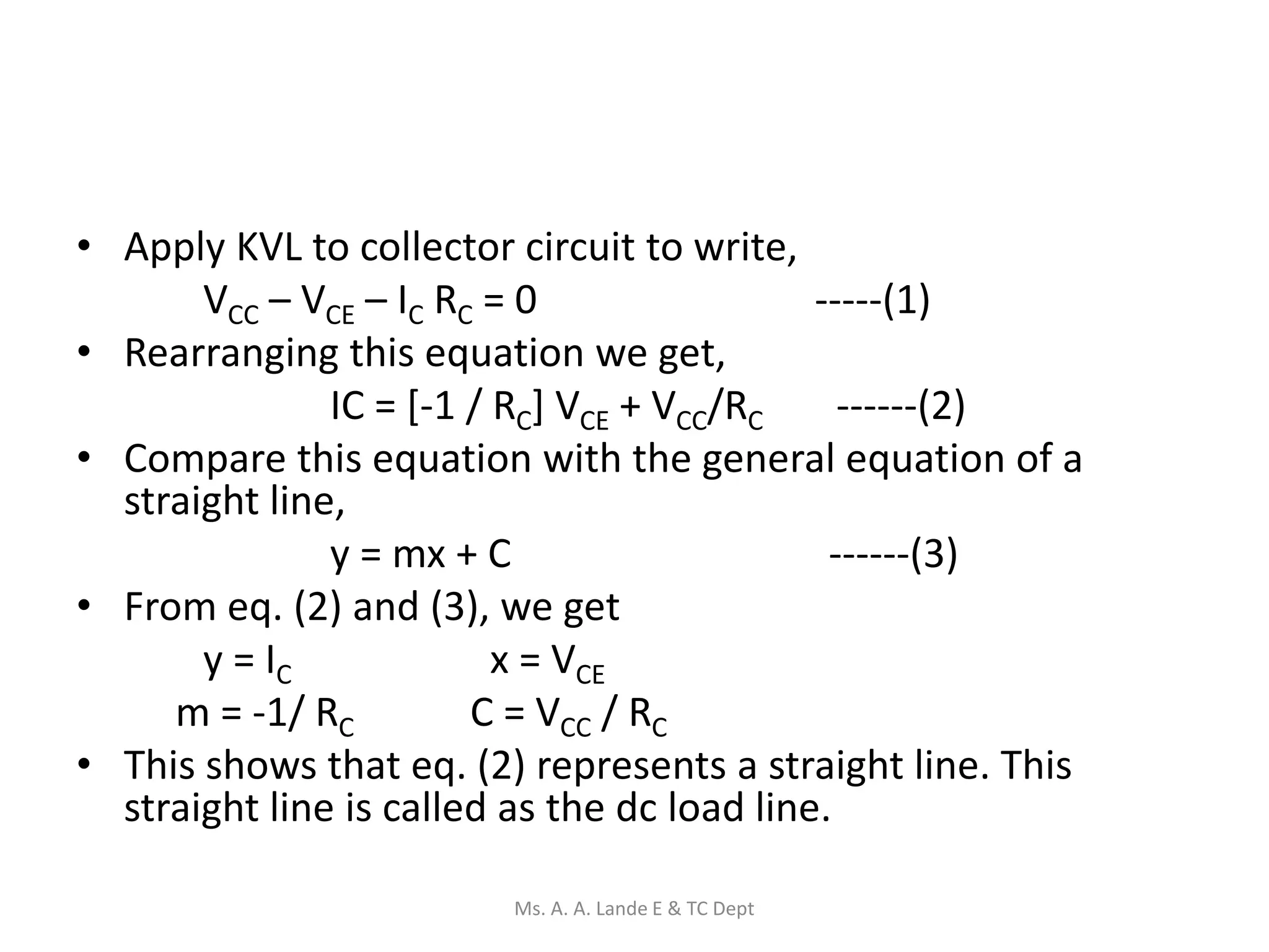 • Apply KVL to collector circuit to write,
VCC – VCE – IC RC = 0 -----(1)
• Rearranging this equation we get,
IC = [-1 / RC] VCE + VCC/RC ------(2)
• Compare this equation with the general equation of a
straight line,
y = mx + C ------(3)
• From eq. (2) and (3), we get
y = IC x = VCE
m = -1/ RC C = VCC / RC
• This shows that eq. (2) represents a straight line. This
straight line is called as the dc load line.
Ms. A. A. Lande E & TC Dept
 