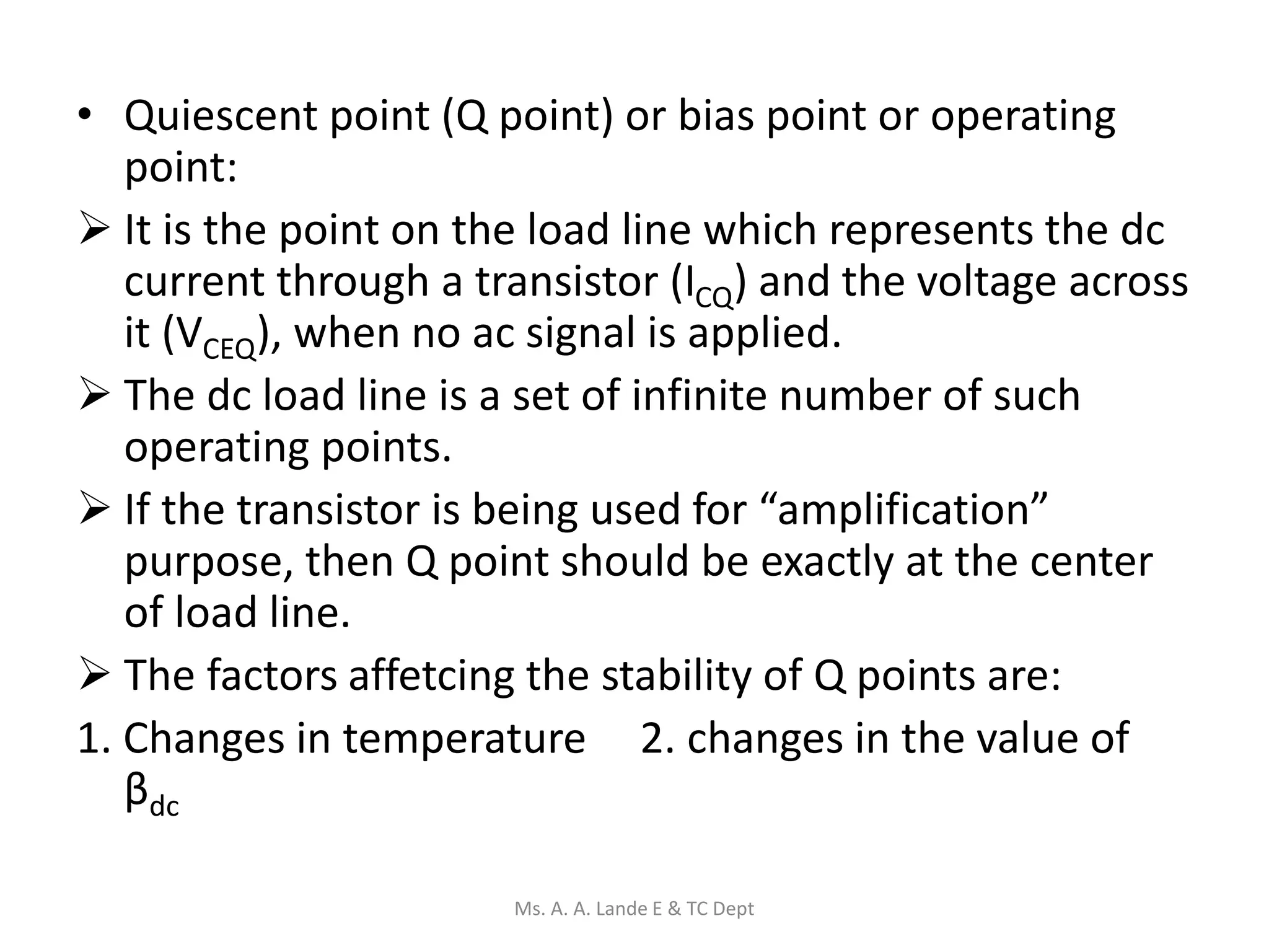 • Quiescent point (Q point) or bias point or operating
point:
 It is the point on the load line which represents the dc
current through a transistor (ICQ) and the voltage across
it (VCEQ), when no ac signal is applied.
 The dc load line is a set of infinite number of such
operating points.
 If the transistor is being used for “amplification”
purpose, then Q point should be exactly at the center
of load line.
 The factors affetcing the stability of Q points are:
1. Changes in temperature 2. changes in the value of
βdc
Ms. A. A. Lande E & TC Dept
 