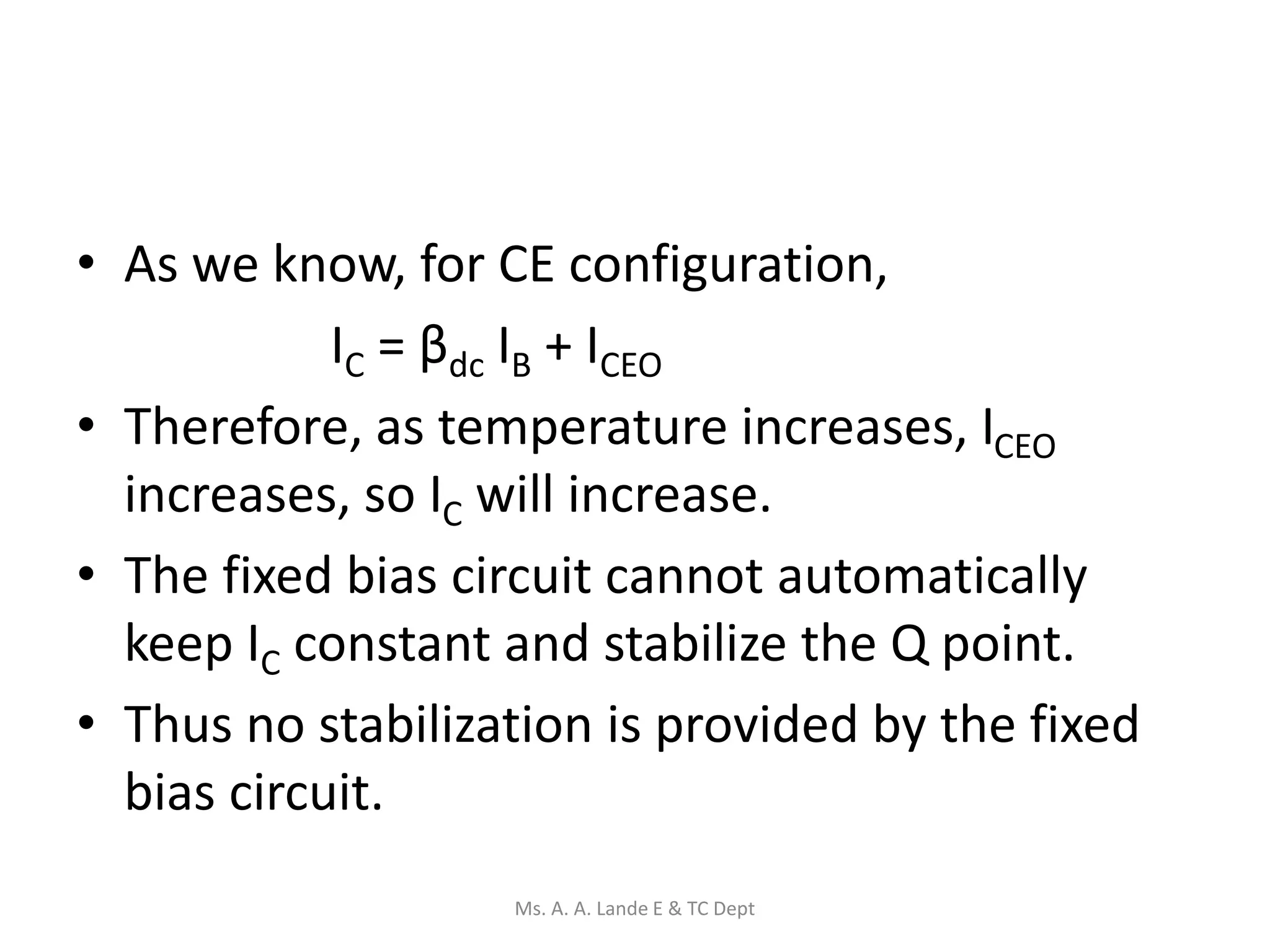 • As we know, for CE configuration,
IC = βdc IB + ICEO
• Therefore, as temperature increases, ICEO
increases, so IC will increase.
• The fixed bias circuit cannot automatically
keep IC constant and stabilize the Q point.
• Thus no stabilization is provided by the fixed
bias circuit.
Ms. A. A. Lande E & TC Dept
 