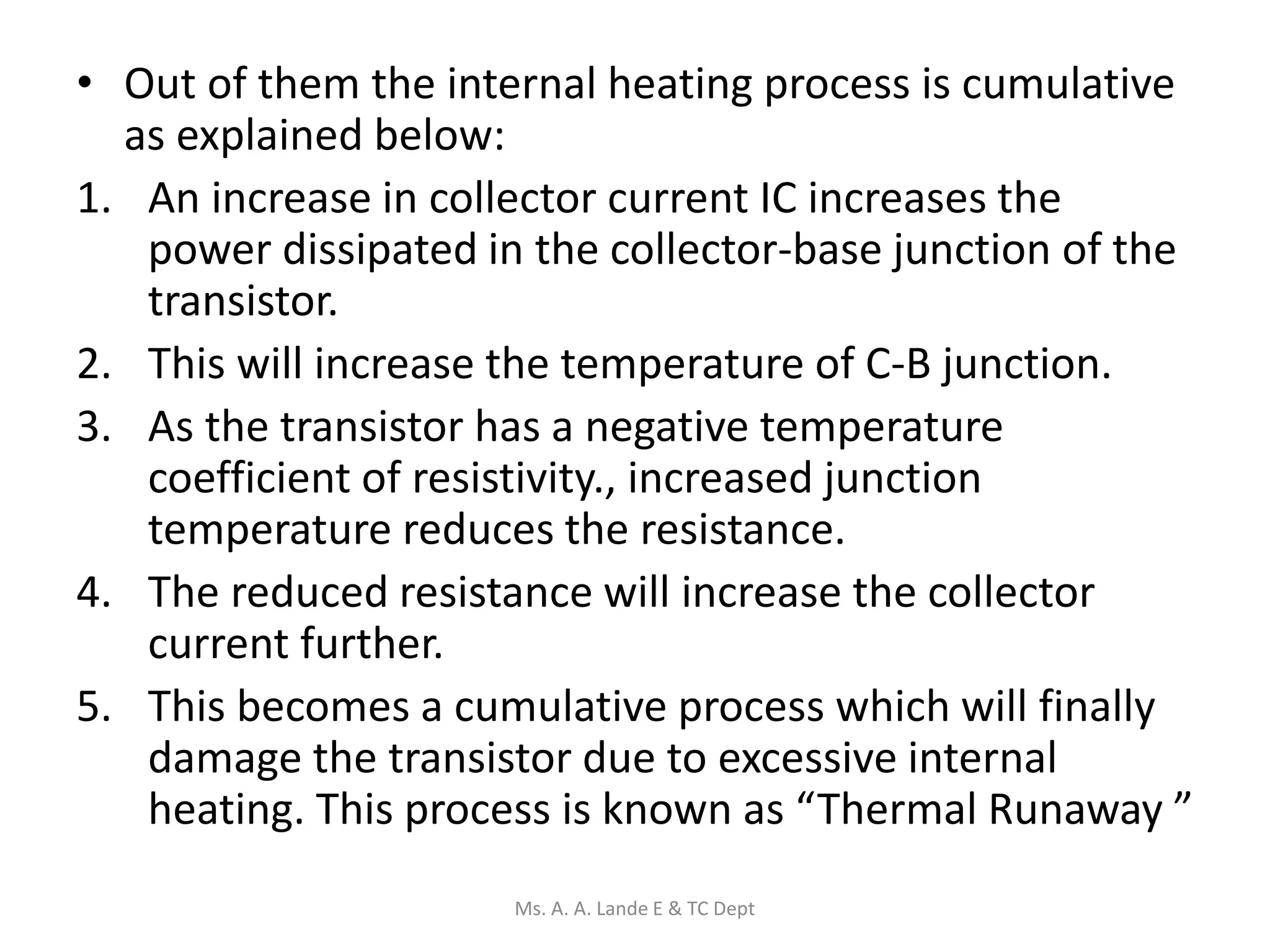• Out of them the internal heating process is cumulative
as explained below:
1. An increase in collector current IC increases the
power dissipated in the collector-base junction of the
transistor.
2. This will increase the temperature of C-B junction.
3. As the transistor has a negative temperature
coefficient of resistivity., increased junction
temperature reduces the resistance.
4. The reduced resistance will increase the collector
current further.
5. This becomes a cumulative process which will finally
damage the transistor due to excessive internal
heating. This process is known as “Thermal Runaway ”
Ms. A. A. Lande E & TC Dept
 