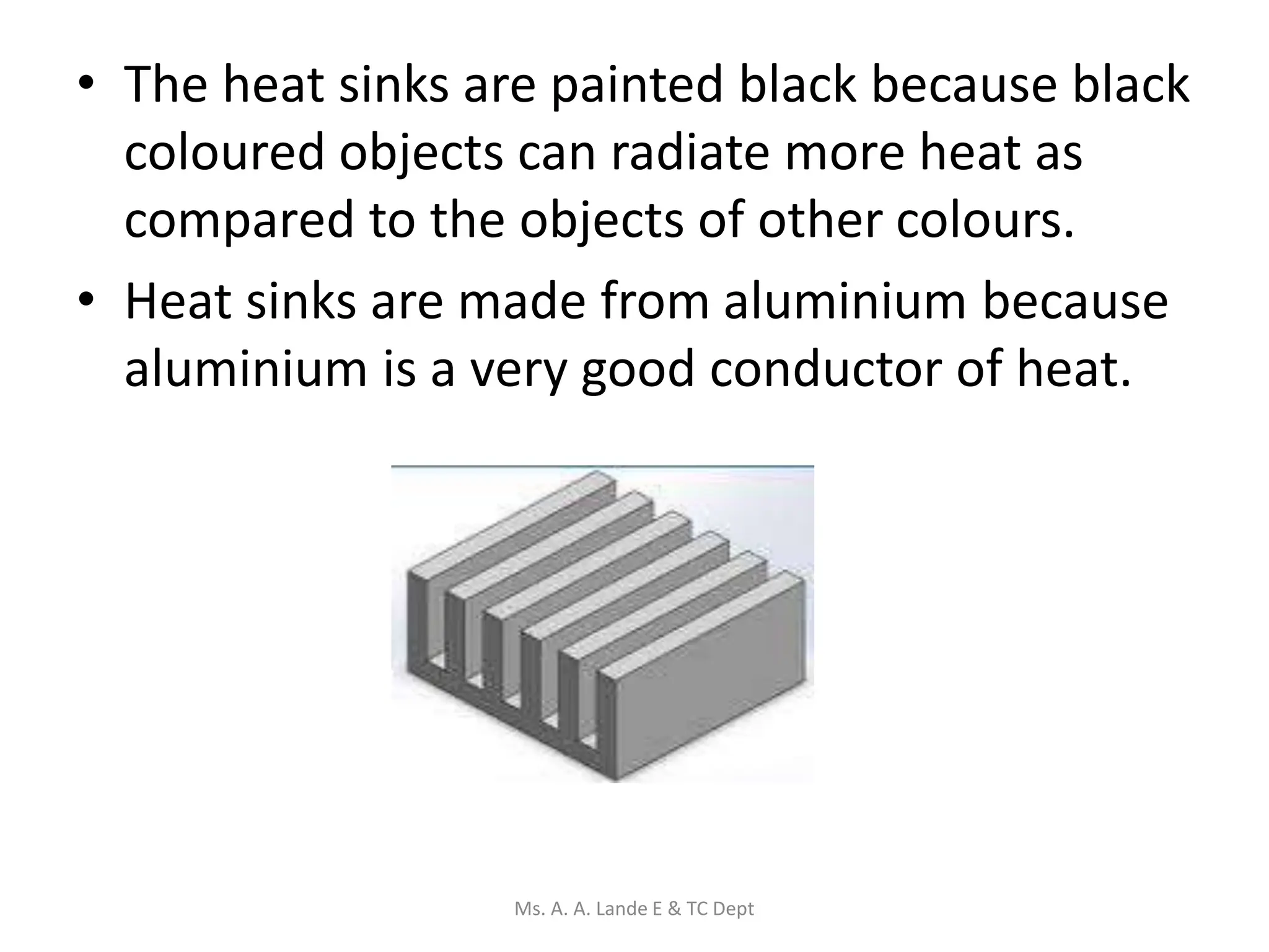 • The heat sinks are painted black because black
coloured objects can radiate more heat as
compared to the objects of other colours.
• Heat sinks are made from aluminium because
aluminium is a very good conductor of heat.
Ms. A. A. Lande E & TC Dept
 