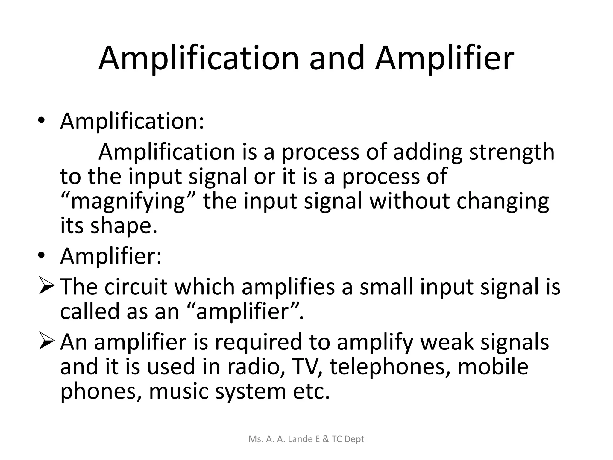 Amplification and Amplifier
• Amplification:
Amplification is a process of adding strength
to the input signal or it is a process of
“magnifying” the input signal without changing
its shape.
• Amplifier:
The circuit which amplifies a small input signal is
called as an “amplifier”.
An amplifier is required to amplify weak signals
and it is used in radio, TV, telephones, mobile
phones, music system etc.
Ms. A. A. Lande E & TC Dept
 