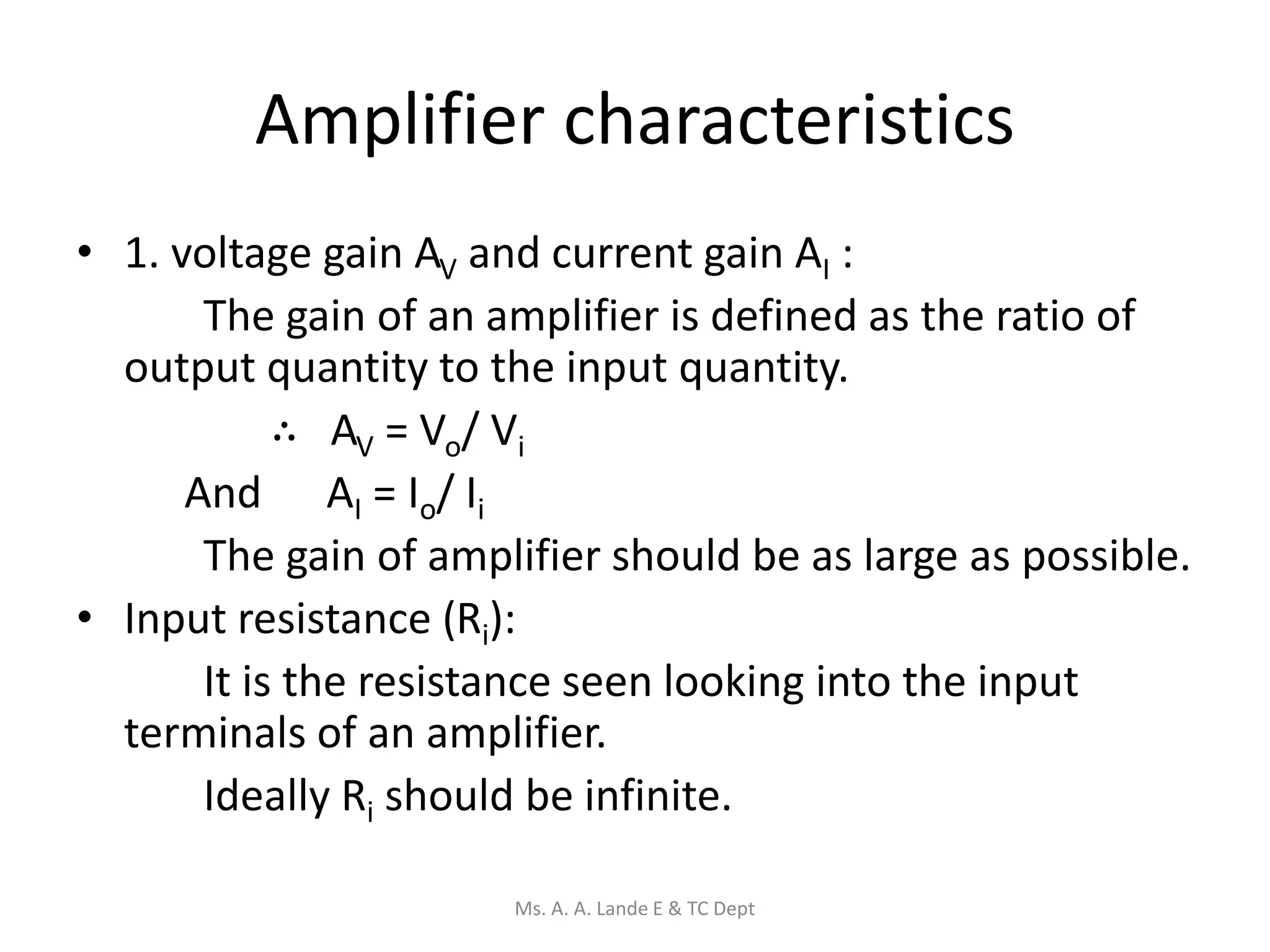 Amplifier characteristics
• 1. voltage gain AV and current gain AI :
The gain of an amplifier is defined as the ratio of
output quantity to the input quantity.
∴ AV = Vo/ Vi
And AI = Io/ Ii
The gain of amplifier should be as large as possible.
• Input resistance (Ri):
It is the resistance seen looking into the input
terminals of an amplifier.
Ideally Ri should be infinite.
Ms. A. A. Lande E & TC Dept
 