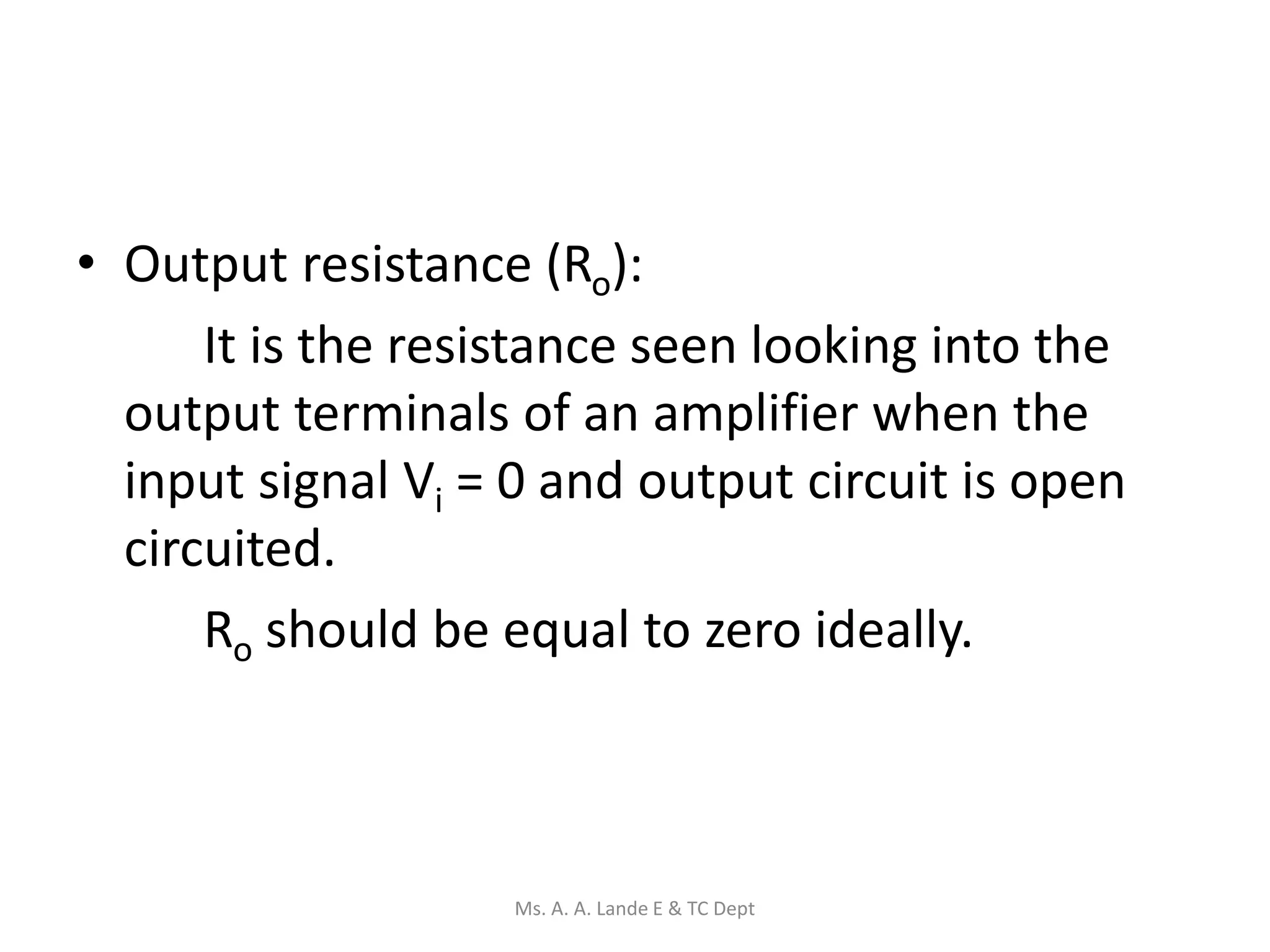• Output resistance (Ro):
It is the resistance seen looking into the
output terminals of an amplifier when the
input signal Vi = 0 and output circuit is open
circuited.
Ro should be equal to zero ideally.
Ms. A. A. Lande E & TC Dept
 