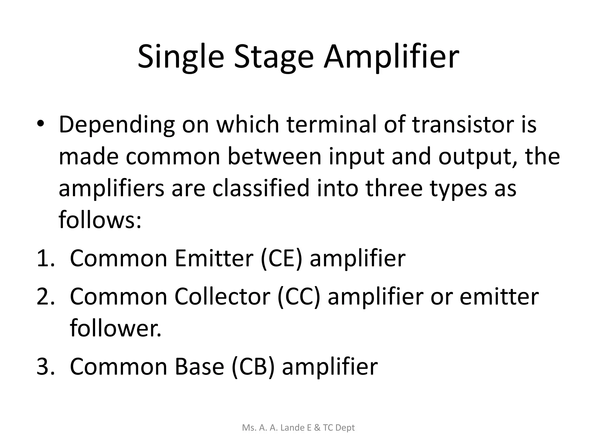 Single Stage Amplifier
• Depending on which terminal of transistor is
made common between input and output, the
amplifiers are classified into three types as
follows:
1. Common Emitter (CE) amplifier
2. Common Collector (CC) amplifier or emitter
follower.
3. Common Base (CB) amplifier
Ms. A. A. Lande E & TC Dept
 