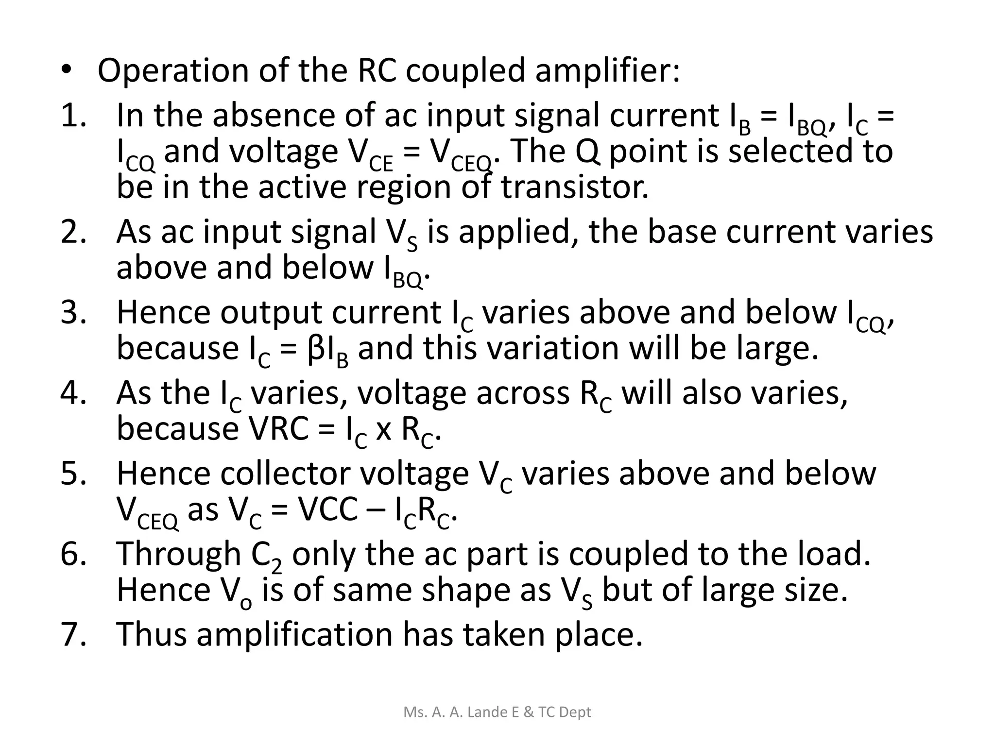 • Operation of the RC coupled amplifier:
1. In the absence of ac input signal current IB = IBQ, IC =
ICQ and voltage VCE = VCEQ. The Q point is selected to
be in the active region of transistor.
2. As ac input signal VS is applied, the base current varies
above and below IBQ.
3. Hence output current IC varies above and below ICQ,
because IC = βIB and this variation will be large.
4. As the IC varies, voltage across RC will also varies,
because VRC = IC x RC.
5. Hence collector voltage VC varies above and below
VCEQ as VC = VCC – ICRC.
6. Through C2 only the ac part is coupled to the load.
Hence Vo is of same shape as VS but of large size.
7. Thus amplification has taken place.
Ms. A. A. Lande E & TC Dept
 