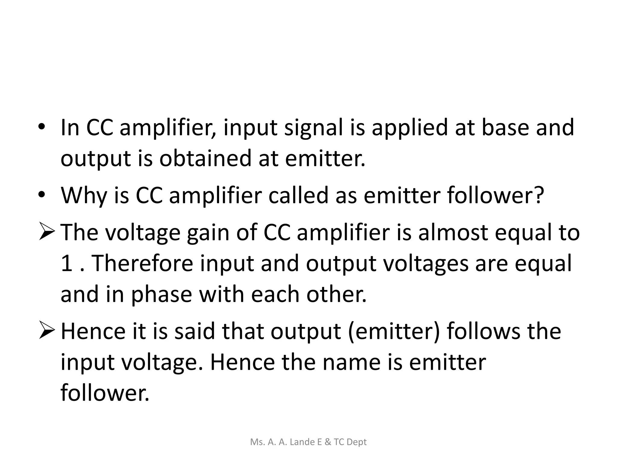 • In CC amplifier, input signal is applied at base and
output is obtained at emitter.
• Why is CC amplifier called as emitter follower?
The voltage gain of CC amplifier is almost equal to
1 . Therefore input and output voltages are equal
and in phase with each other.
Hence it is said that output (emitter) follows the
input voltage. Hence the name is emitter
follower.
Ms. A. A. Lande E & TC Dept
 