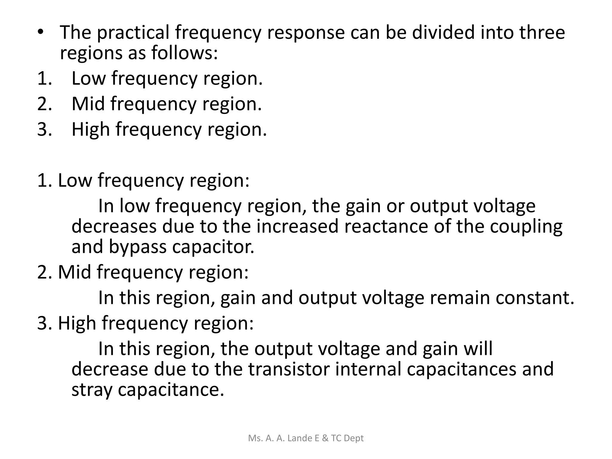 • The practical frequency response can be divided into three
regions as follows:
1. Low frequency region.
2. Mid frequency region.
3. High frequency region.
1. Low frequency region:
In low frequency region, the gain or output voltage
decreases due to the increased reactance of the coupling
and bypass capacitor.
2. Mid frequency region:
In this region, gain and output voltage remain constant.
3. High frequency region:
In this region, the output voltage and gain will
decrease due to the transistor internal capacitances and
stray capacitance.
Ms. A. A. Lande E & TC Dept
 