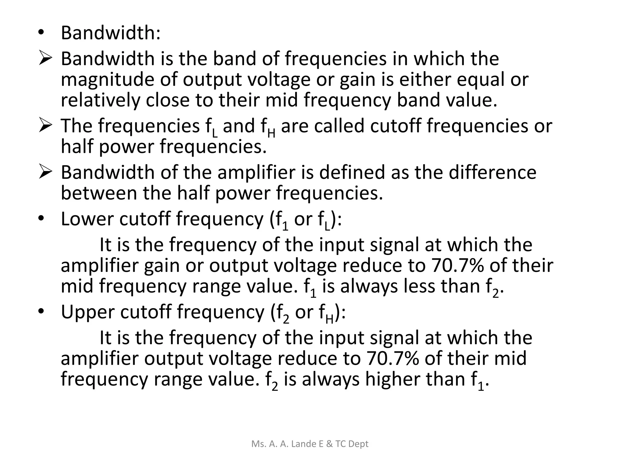• Bandwidth:
 Bandwidth is the band of frequencies in which the
magnitude of output voltage or gain is either equal or
relatively close to their mid frequency band value.
 The frequencies fL and fH are called cutoff frequencies or
half power frequencies.
 Bandwidth of the amplifier is defined as the difference
between the half power frequencies.
• Lower cutoff frequency (f1 or fL):
It is the frequency of the input signal at which the
amplifier gain or output voltage reduce to 70.7% of their
mid frequency range value. f1 is always less than f2.
• Upper cutoff frequency (f2 or fH):
It is the frequency of the input signal at which the
amplifier output voltage reduce to 70.7% of their mid
frequency range value. f2 is always higher than f1.
Ms. A. A. Lande E & TC Dept
 