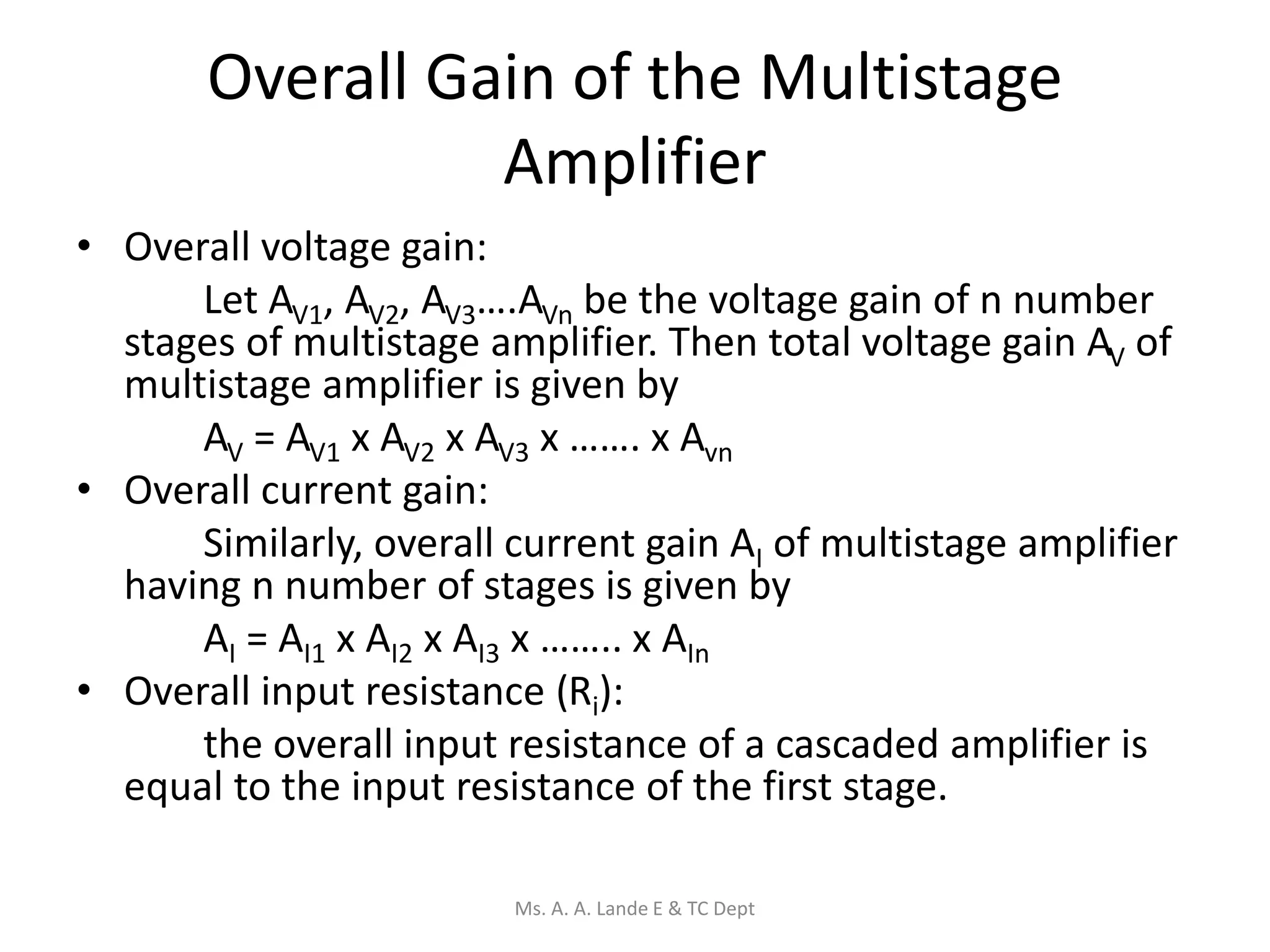 Overall Gain of the Multistage
Amplifier
• Overall voltage gain:
Let AV1, AV2, AV3….AVn be the voltage gain of n number
stages of multistage amplifier. Then total voltage gain AV of
multistage amplifier is given by
AV = AV1 x AV2 x AV3 x ……. x Avn
• Overall current gain:
Similarly, overall current gain AI of multistage amplifier
having n number of stages is given by
AI = AI1 x AI2 x AI3 x …….. x AIn
• Overall input resistance (Ri):
the overall input resistance of a cascaded amplifier is
equal to the input resistance of the first stage.
Ms. A. A. Lande E & TC Dept
 
