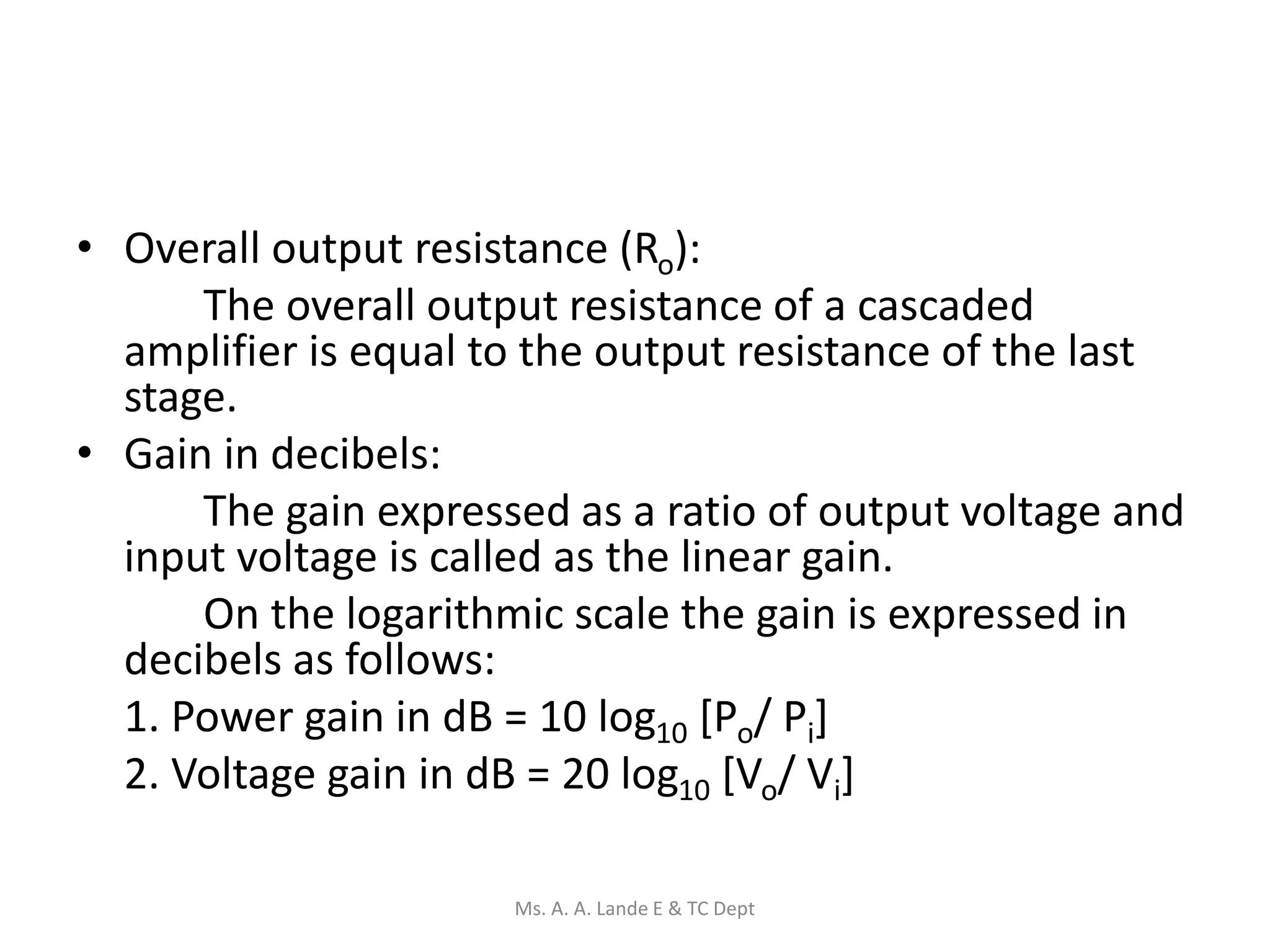 • Overall output resistance (Ro):
The overall output resistance of a cascaded
amplifier is equal to the output resistance of the last
stage.
• Gain in decibels:
The gain expressed as a ratio of output voltage and
input voltage is called as the linear gain.
On the logarithmic scale the gain is expressed in
decibels as follows:
1. Power gain in dB = 10 log10 [Po/ Pi]
2. Voltage gain in dB = 20 log10 [Vo/ Vi]
Ms. A. A. Lande E & TC Dept
 