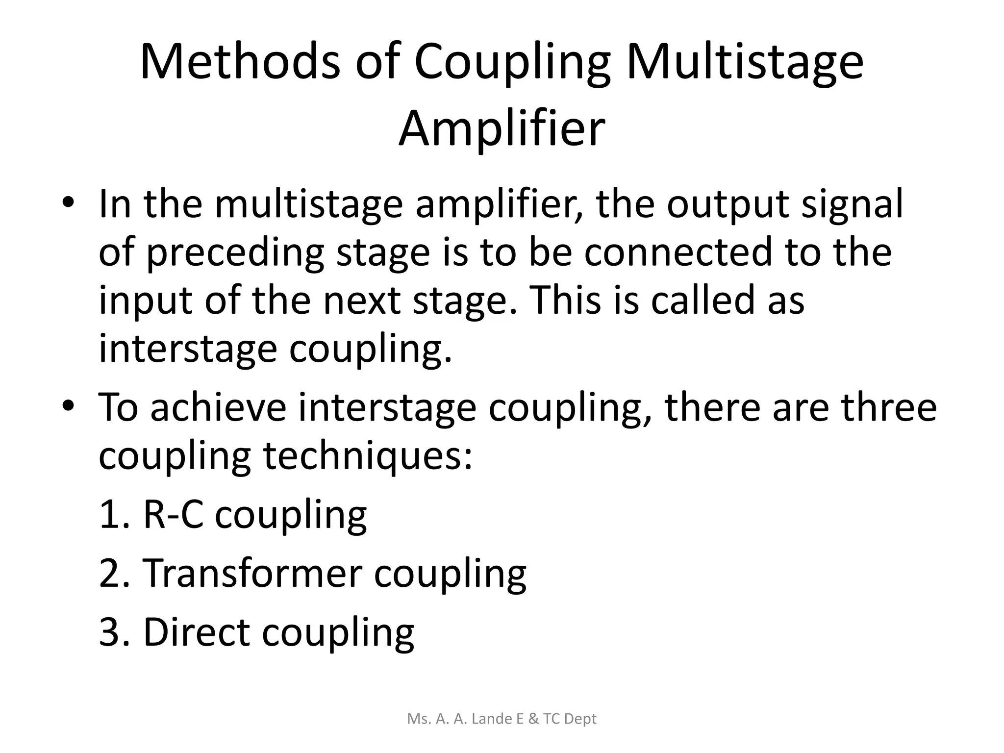 Methods of Coupling Multistage
Amplifier
• In the multistage amplifier, the output signal
of preceding stage is to be connected to the
input of the next stage. This is called as
interstage coupling.
• To achieve interstage coupling, there are three
coupling techniques:
1. R-C coupling
2. Transformer coupling
3. Direct coupling
Ms. A. A. Lande E & TC Dept
 