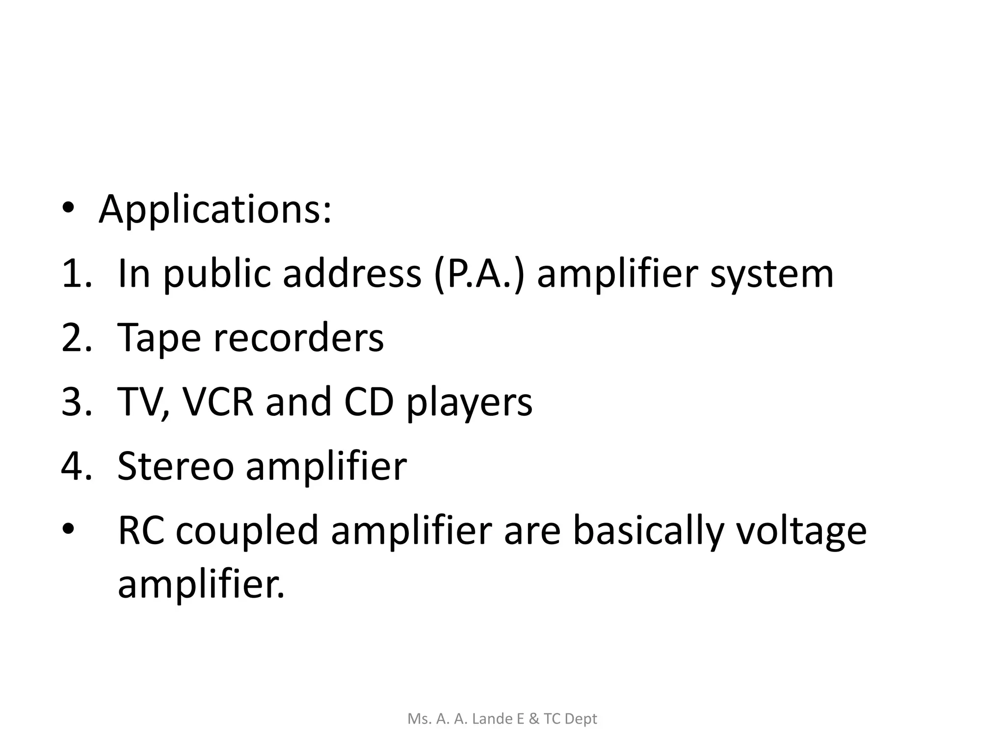 • Applications:
1. In public address (P.A.) amplifier system
2. Tape recorders
3. TV, VCR and CD players
4. Stereo amplifier
• RC coupled amplifier are basically voltage
amplifier.
Ms. A. A. Lande E & TC Dept
 