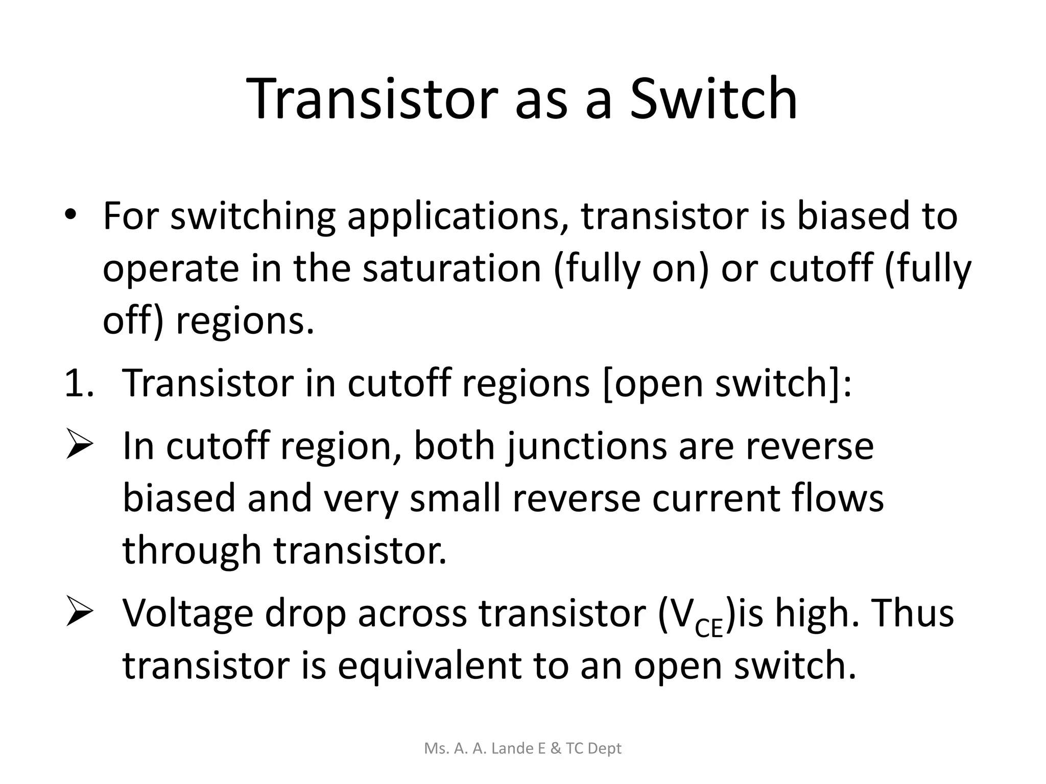 Transistor as a Switch
• For switching applications, transistor is biased to
operate in the saturation (fully on) or cutoff (fully
off) regions.
1. Transistor in cutoff regions [open switch]:
 In cutoff region, both junctions are reverse
biased and very small reverse current flows
through transistor.
 Voltage drop across transistor (VCE)is high. Thus
transistor is equivalent to an open switch.
Ms. A. A. Lande E & TC Dept
 