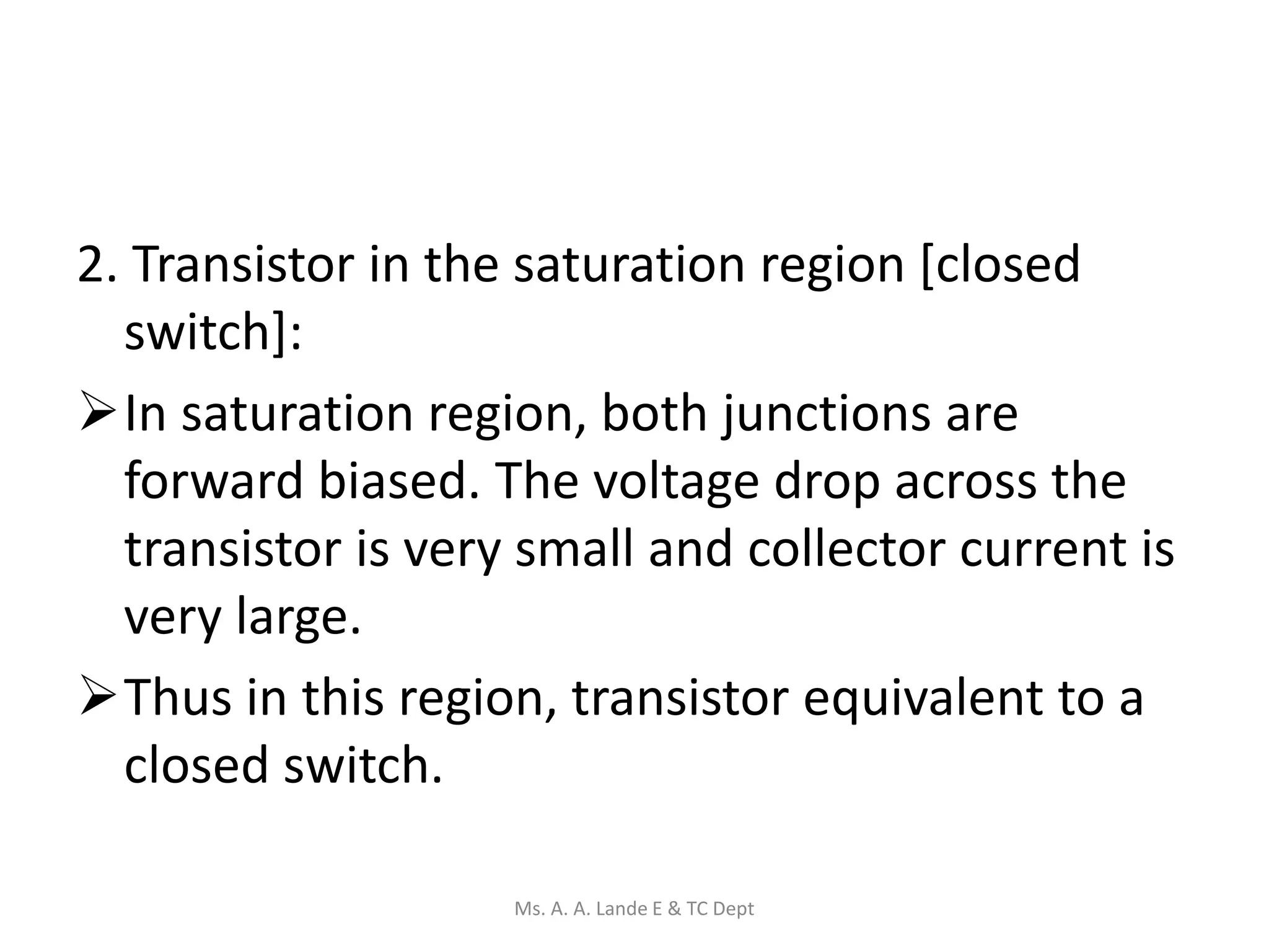 2. Transistor in the saturation region [closed
switch]:
In saturation region, both junctions are
forward biased. The voltage drop across the
transistor is very small and collector current is
very large.
Thus in this region, transistor equivalent to a
closed switch.
Ms. A. A. Lande E & TC Dept
 