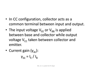 • In CC configuration, collector acts as a
common terminal between input and output.
• The input voltage VEE or VBB is applied
between base and collector while output
voltage VCC taken between collector and
emitter.
• Current gain (γdc):
γdc = IE / IB
Ms. A. A. Lande E & TC Dept
 