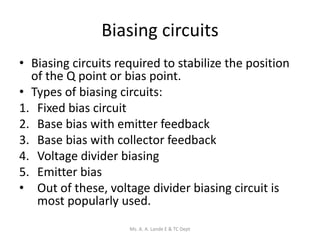 Biasing circuits
• Biasing circuits required to stabilize the position
of the Q point or bias point.
• Types of biasing circuits:
1. Fixed bias circuit
2. Base bias with emitter feedback
3. Base bias with collector feedback
4. Voltage divider biasing
5. Emitter bias
• Out of these, voltage divider biasing circuit is
most popularly used.
Ms. A. A. Lande E & TC Dept
 