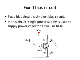 Fixed bias circuit
• Fixed bias circuit is simplest bias circuit.
• In this circuit, single power supply is used to
supply power collector as well as base.
+
-
VCE
Ms. A. A. Lande E & TC Dept
 
