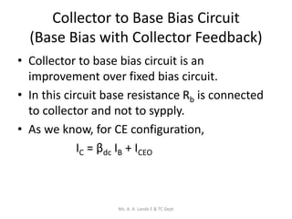 Collector to Base Bias Circuit
(Base Bias with Collector Feedback)
• Collector to base bias circuit is an
improvement over fixed bias circuit.
• In this circuit base resistance Rb is connected
to collector and not to sypply.
• As we know, for CE configuration,
IC = βdc IB + ICEO
Ms. A. A. Lande E & TC Dept
 