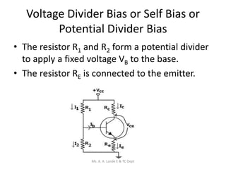 Voltage Divider Bias or Self Bias or
Potential Divider Bias
• The resistor R1 and R2 form a potential divider
to apply a fixed voltage VB to the base.
• The resistor RE is connected to the emitter.
Ms. A. A. Lande E & TC Dept
 