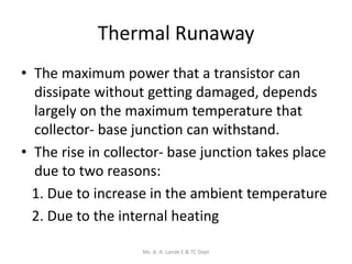 Thermal Runaway
• The maximum power that a transistor can
dissipate without getting damaged, depends
largely on the maximum temperature that
collector- base junction can withstand.
• The rise in collector- base junction takes place
due to two reasons:
1. Due to increase in the ambient temperature
2. Due to the internal heating
Ms. A. A. Lande E & TC Dept
 
