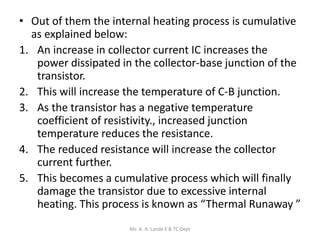 • Out of them the internal heating process is cumulative
as explained below:
1. An increase in collector current IC increases the
power dissipated in the collector-base junction of the
transistor.
2. This will increase the temperature of C-B junction.
3. As the transistor has a negative temperature
coefficient of resistivity., increased junction
temperature reduces the resistance.
4. The reduced resistance will increase the collector
current further.
5. This becomes a cumulative process which will finally
damage the transistor due to excessive internal
heating. This process is known as “Thermal Runaway ”
Ms. A. A. Lande E & TC Dept
 