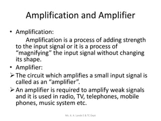Amplification and Amplifier
• Amplification:
Amplification is a process of adding strength
to the input signal or it is a process of
“magnifying” the input signal without changing
its shape.
• Amplifier:
The circuit which amplifies a small input signal is
called as an “amplifier”.
An amplifier is required to amplify weak signals
and it is used in radio, TV, telephones, mobile
phones, music system etc.
Ms. A. A. Lande E & TC Dept
 