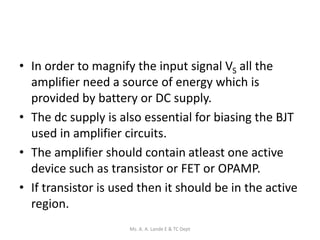 • In order to magnify the input signal VS all the
amplifier need a source of energy which is
provided by battery or DC supply.
• The dc supply is also essential for biasing the BJT
used in amplifier circuits.
• The amplifier should contain atleast one active
device such as transistor or FET or OPAMP.
• If transistor is used then it should be in the active
region.
Ms. A. A. Lande E & TC Dept
 