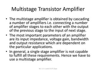 Multistage Transistor Amplifier
• The multistage amplifier is obtained by cascading
a number of amplifiers i.e. connecting a number
of amplifier stages to each other with the output
of the previous stage to the input of next stage.
• The most important parameters of an amplifier
are its input impedance, voltage gain, bandwidth
and output resistance which are dependent on
the particular applications.
• In general, a single stage amplifier is not capable
to fulfill all these requirements. Hence we have to
use a multistage amplifier.
Ms. A. A. Lande E & TC Dept
 