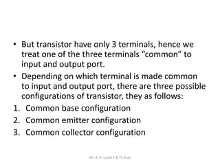 • But transistor have only 3 terminals, hence we
treat one of the three terminals “common” to
input and output port.
• Depending on which terminal is made common
to input and output port, there are three possible
configurations of transistor, they as follows:
1. Common base configuration
2. Common emitter configuration
3. Common collector configuration
Ms. A. A. Lande E & TC Dept
 