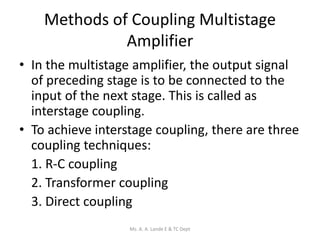 Methods of Coupling Multistage
Amplifier
• In the multistage amplifier, the output signal
of preceding stage is to be connected to the
input of the next stage. This is called as
interstage coupling.
• To achieve interstage coupling, there are three
coupling techniques:
1. R-C coupling
2. Transformer coupling
3. Direct coupling
Ms. A. A. Lande E & TC Dept
 